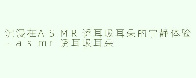 沉浸在ASMR诱耳吸耳朵的宁静体验-asmr诱耳吸耳朵