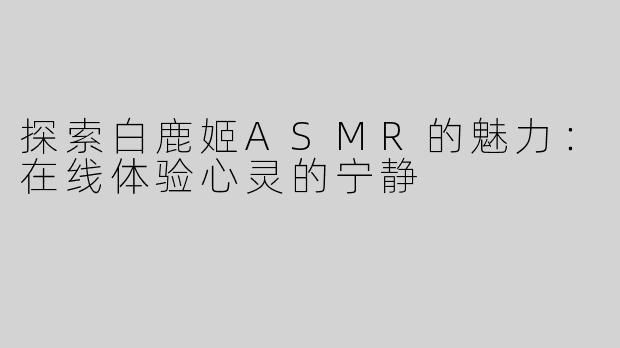 探索白鹿姬ASMR的魅力：在线体验心灵的宁静