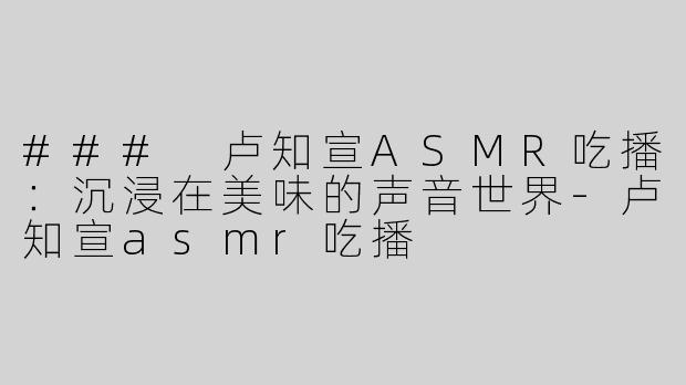 ### 卢知宣ASMR吃播：沉浸在美味的声音世界-卢知宣asmr吃播