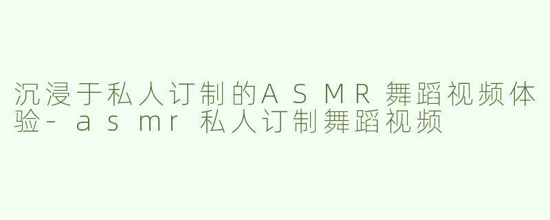 沉浸于私人订制的ASMR舞蹈视频体验