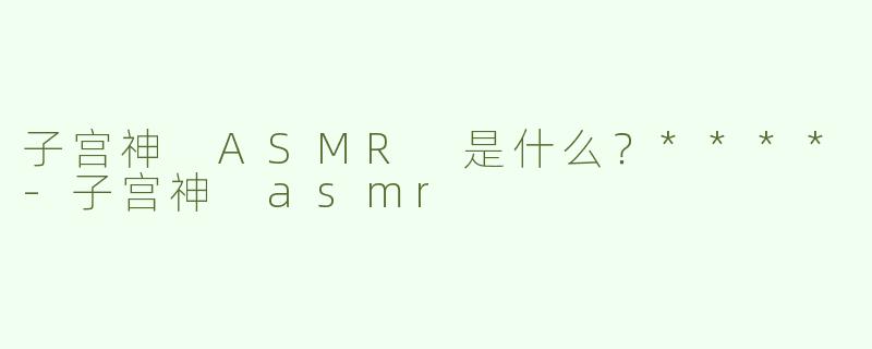 子宫神 ASMR 是什么？****-子宫神 asmr