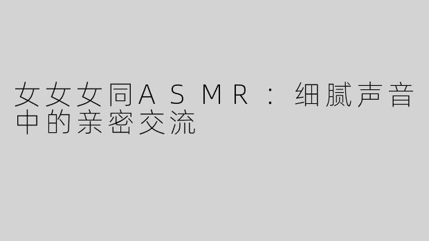 女女女同ASMR：细腻声音中的亲密交流