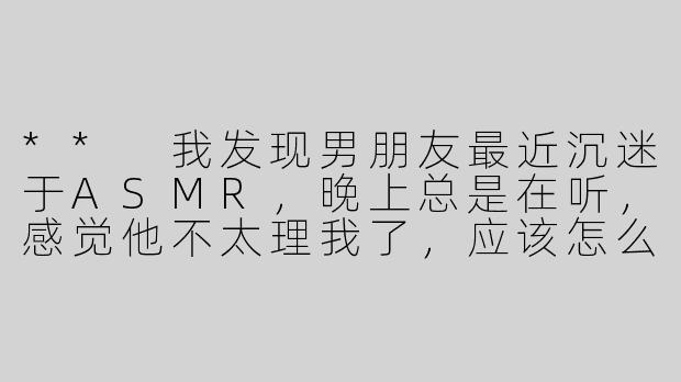 ** 我发现男朋友最近沉迷于ASMR，晚上总是在听，感觉他不太理我了，应该怎么办呢？**