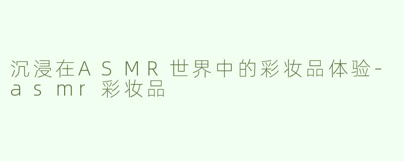 沉浸在ASMR世界中的彩妆品体验