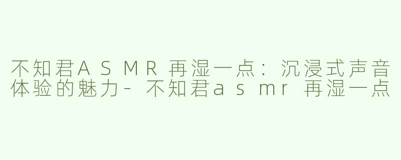 不知君ASMR再湿一点：沉浸式声音体验的魅力-不知君asmr再湿一点