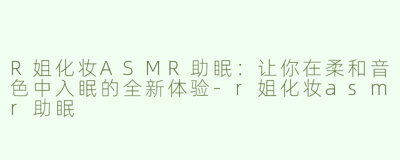 R姐化妆ASMR助眠：让你在柔和音色中入眠的全新体验-r姐化妆asmr助眠