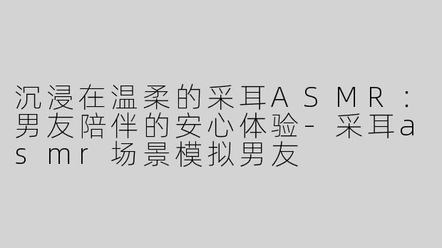 沉浸在温柔的采耳ASMR：男友陪伴的安心体验-采耳asmr场景模拟男友