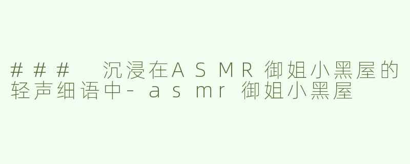 ### 沉浸在ASMR御姐小黑屋的轻声细语中-asmr御姐小黑屋