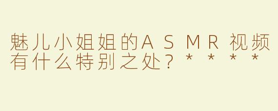 魅儿小姐姐的ASMR视频有什么特别之处？****