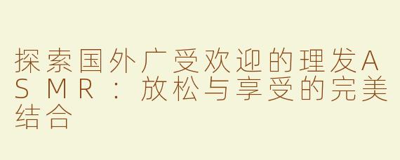 探索国外广受欢迎的理发ASMR：放松与享受的完美结合