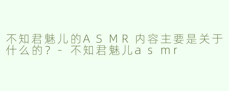 不知君魅儿的ASMR内容主要是关于什么的？