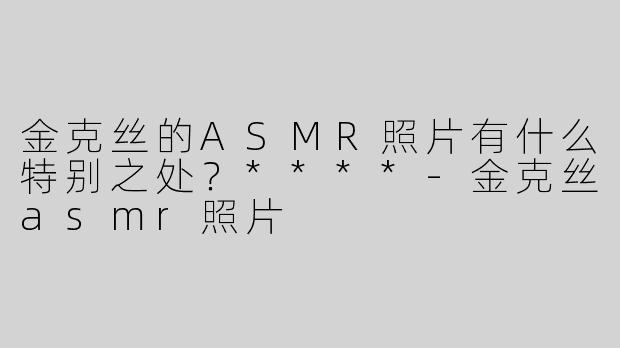 金克丝的ASMR照片有什么特别之处？****-金克丝asmr照片