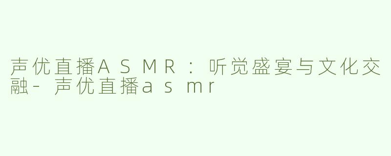 声优直播ASMR：听觉盛宴与文化交融-声优直播asmr