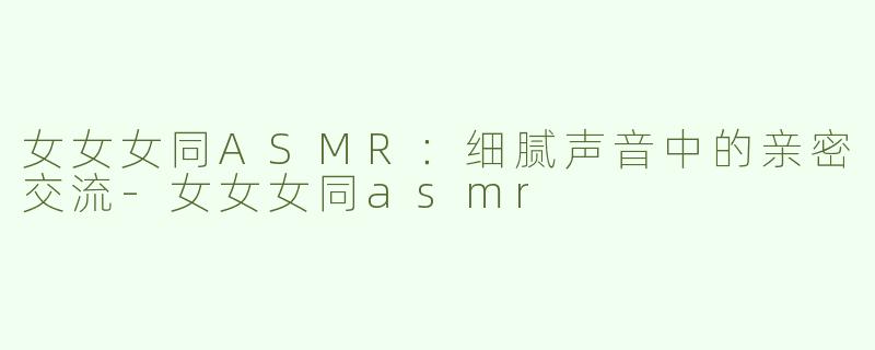 女女女同ASMR：细腻声音中的亲密交流-女女女同asmr