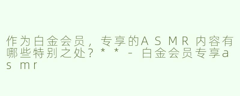 作为白金会员，专享的ASMR内容有哪些特别之处？**