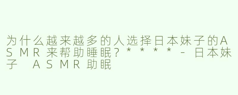 为什么越来越多的人选择日本妹子的ASMR来帮助睡眠？****