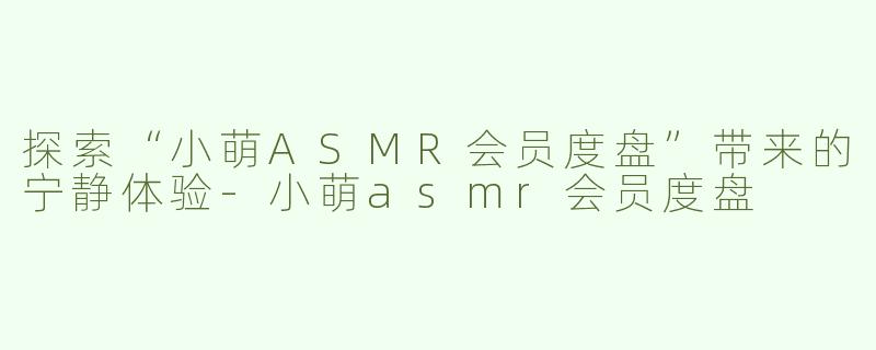 探索“小萌ASMR会员度盘”带来的宁静体验-小萌asmr会员度盘