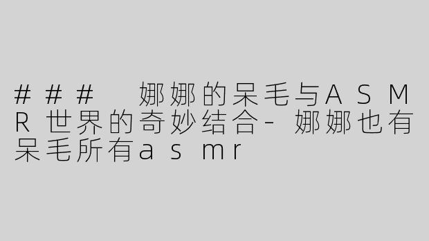 ### 娜娜的呆毛与ASMR世界的奇妙结合-娜娜也有呆毛所有asmr