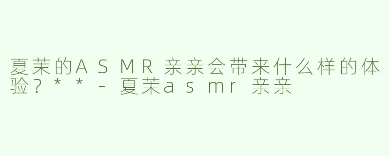 夏茉的ASMR亲亲会带来什么样的体验？**-夏茉asmr亲亲