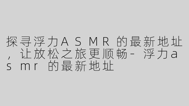 探寻浮力ASMR的最新地址，让放松之旅更顺畅-浮力asmr的最新地址