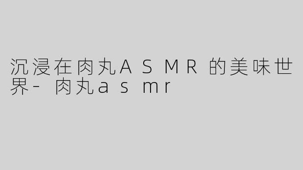 沉浸在肉丸ASMR的美味世界-肉丸asmr