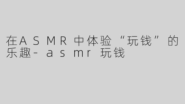 在ASMR中体验“玩钱”的乐趣-asmr玩钱