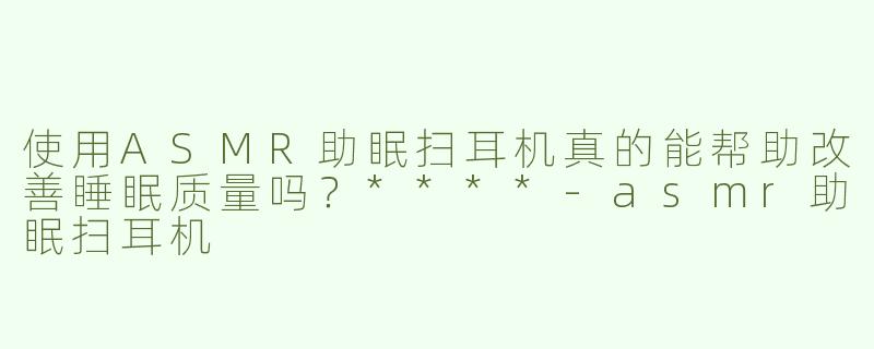 使用ASMR助眠扫耳机真的能帮助改善睡眠质量吗？****