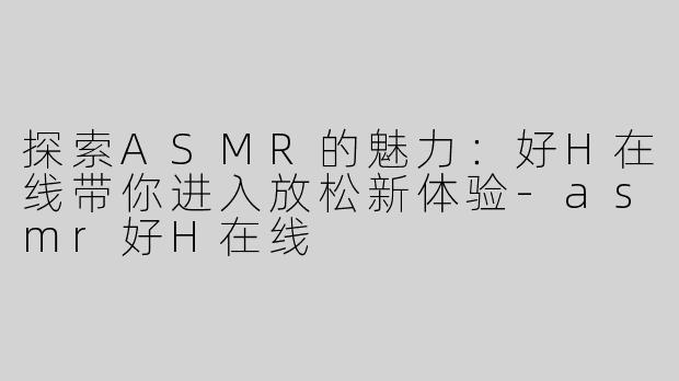 探索ASMR的魅力：好H在线带你进入放松新体验-asmr好H在线