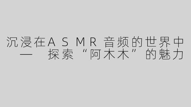 沉浸在ASMR音频的世界中 — 探索“阿木木”的魅力