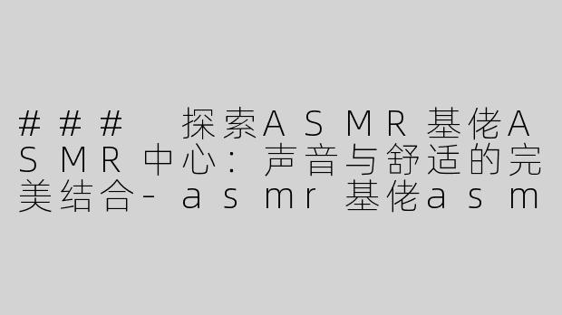 ### 探索ASMR基佬ASMR中心：声音与舒适的完美结合-asmr基佬asmr中心