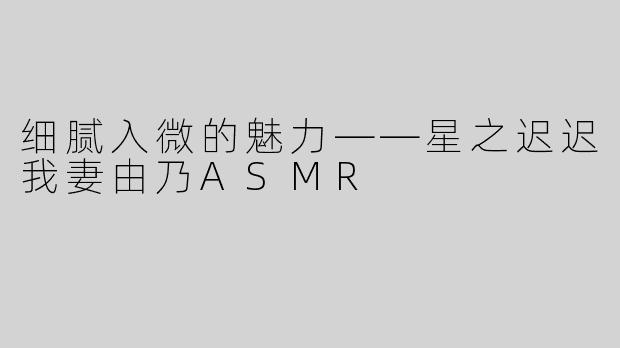 细腻入微的魅力——星之迟迟我妻由乃ASMR