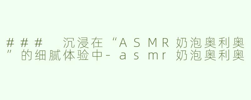 ### 沉浸在“ASMR奶泡奥利奥”的细腻体验中-asmr奶泡奥利奥