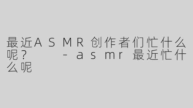 最近ASMR创作者们忙什么呢？  -asmr最近忙什么呢