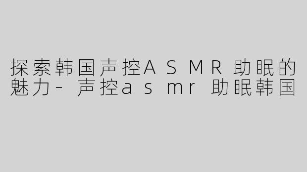 探索韩国声控ASMR助眠的魅力-声控asmr助眠韩国