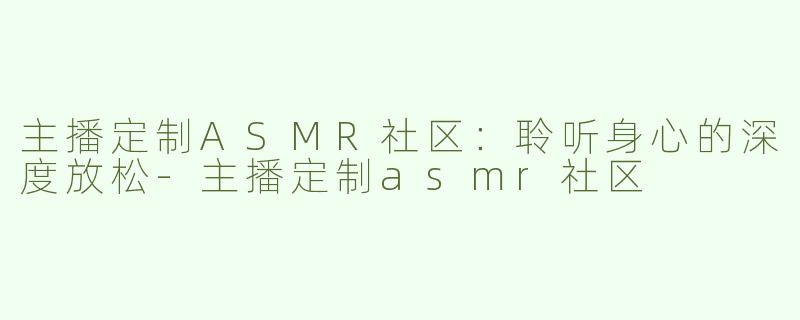 主播定制ASMR社区：聆听身心的深度放松-主播定制asmr社区
