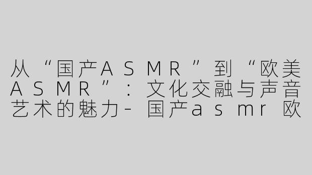 从“国产ASMR”到“欧美ASMR”：文化交融与声音艺术的魅力