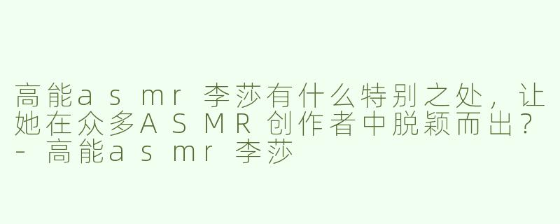 高能asmr李莎有什么特别之处，让她在众多ASMR创作者中脱颖而出？