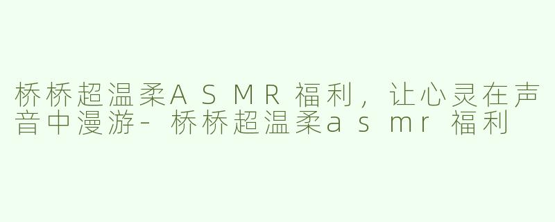 桥桥超温柔ASMR福利，让心灵在声音中漫游-桥桥超温柔asmr福利