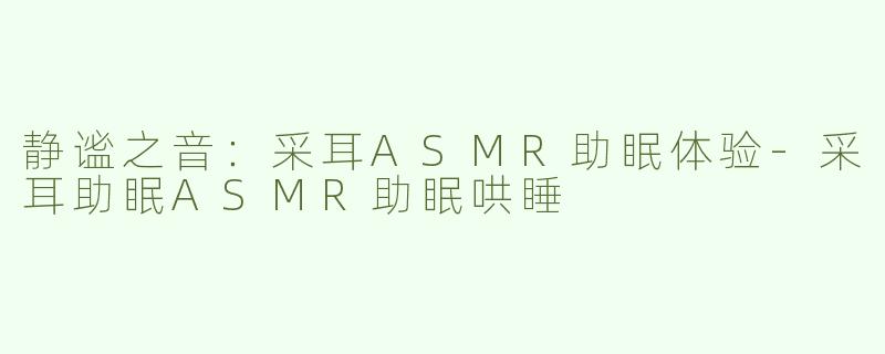 静谧之音：采耳ASMR助眠体验-采耳助眠ASMR助眠哄睡