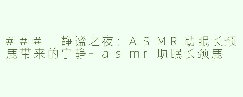 ### 静谧之夜：ASMR助眠长颈鹿带来的宁静-asmr助眠长颈鹿