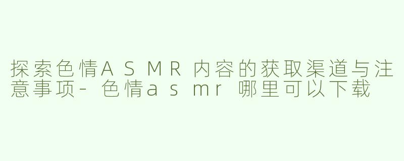 探索色情ASMR内容的获取渠道与注意事项-色情asmr哪里可以下载
