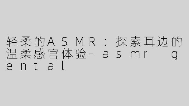 轻柔的ASMR：探索耳边的温柔感官体验-asmr gental