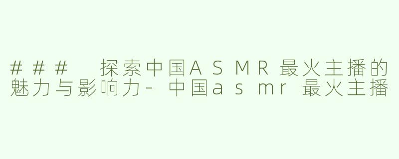 ### 探索中国ASMR最火主播的魅力与影响力-中国asmr最火主播