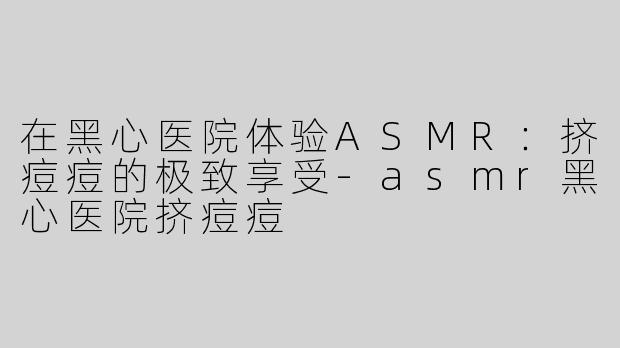 在黑心医院体验ASMR：挤痘痘的极致享受