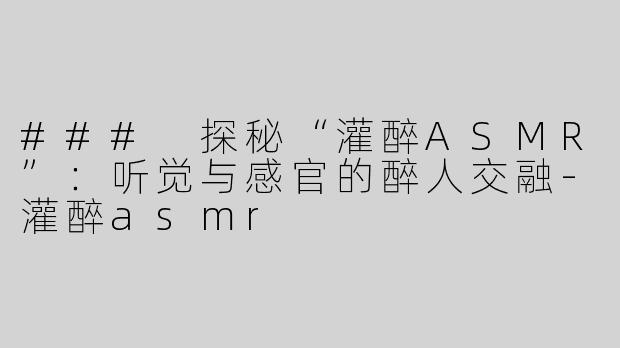 ### 探秘“灌醉ASMR”：听觉与感官的醉人交融