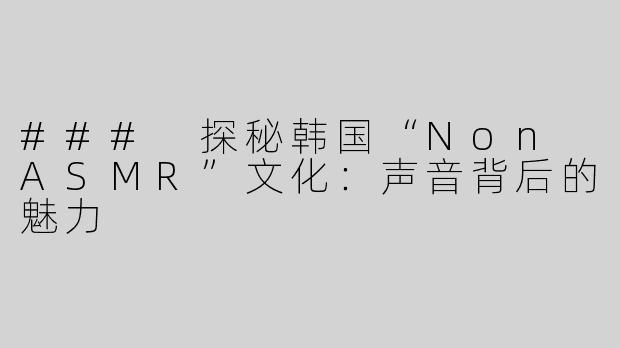 ### 探秘韩国“Non ASMR”文化：声音背后的魅力