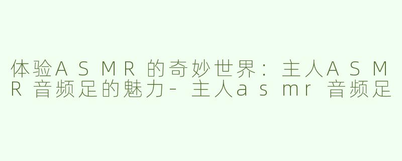 体验ASMR的奇妙世界：主人ASMR音频足的魅力-主人asmr音频足