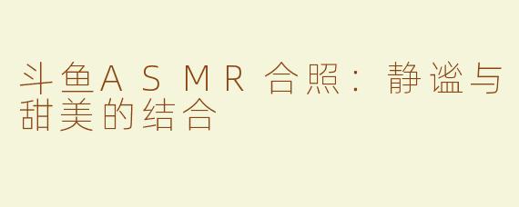 斗鱼ASMR合照：静谧与甜美的结合