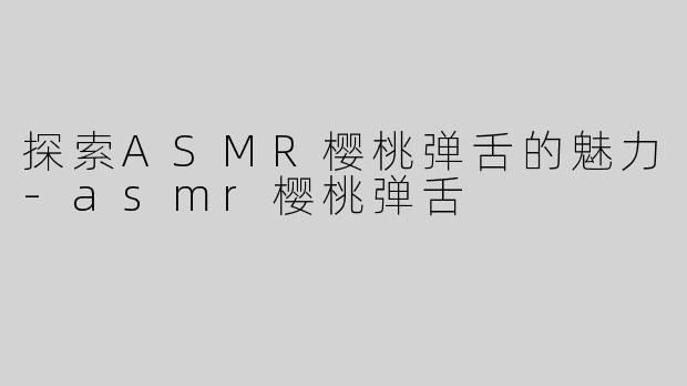 探索ASMR樱桃弹舌的魅力-asmr樱桃弹舌