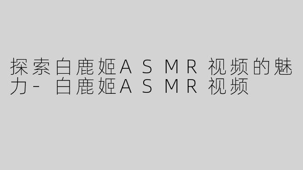 探索白鹿姬ASMR视频的魅力-白鹿姬ASMR视频